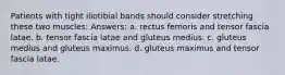 Patients with tight iliotibial bands should consider stretching these two muscles: Answers: a. rectus femoris and tensor fascia latae. b. tensor fascia latae and gluteus medius. c. gluteus medius and gluteus maximus. d. gluteus maximus and tensor fascia latae.