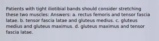 Patients with tight iliotibial bands should consider stretching these two muscles: Answers: a. rectus femoris and tensor fascia latae. b. tensor fascia latae and gluteus medius. c. gluteus medius and gluteus maximus. d. gluteus maximus and tensor fascia latae.