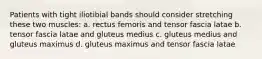 Patients with tight iliotibial bands should consider stretching these two muscles: a. rectus femoris and tensor fascia latae b. tensor fascia latae and gluteus medius c. gluteus medius and gluteus maximus d. gluteus maximus and tensor fascia latae