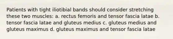 Patients with tight iliotibial bands should consider stretching these two muscles: a. rectus femoris and tensor fascia latae b. tensor fascia latae and gluteus medius c. gluteus medius and gluteus maximus d. gluteus maximus and tensor fascia latae