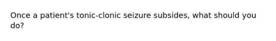 Once a patient's tonic-clonic seizure subsides, what should you do?