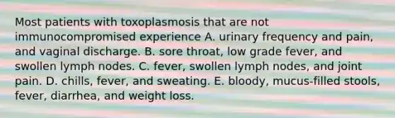 Most patients with toxoplasmosis that are not immunocompromised experience A. urinary frequency and pain, and vaginal discharge. B. sore throat, low grade fever, and swollen lymph nodes. C. fever, swollen lymph nodes, and joint pain. D. chills, fever, and sweating. E. bloody, mucus-filled stools, fever, diarrhea, and weight loss.