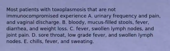 Most patients with toxoplasmosis that are not immunocompromised experience A. urinary frequency and pain, and vaginal discharge. B. bloody, mucus-filled stools, fever, diarrhea, and weight loss. C. fever, swollen lymph nodes, and joint pain. D. sore throat, low grade fever, and swollen lymph nodes. E. chills, fever, and sweating.