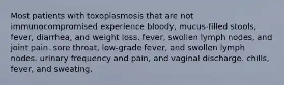 Most patients with toxoplasmosis that are not immunocompromised experience bloody, mucus-filled stools, fever, diarrhea, and weight loss. fever, swollen lymph nodes, and joint pain. sore throat, low-grade fever, and swollen lymph nodes. urinary frequency and pain, and vaginal discharge. chills, fever, and sweating.