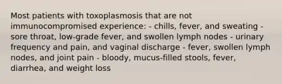 Most patients with toxoplasmosis that are not immunocompromised experience: - chills, fever, and sweating - sore throat, low-grade fever, and swollen lymph nodes - urinary frequency and pain, and vaginal discharge - fever, swollen lymph nodes, and joint pain - bloody, mucus-filled stools, fever, diarrhea, and weight loss