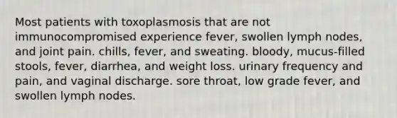 Most patients with toxoplasmosis that are not immunocompromised experience fever, swollen lymph nodes, and joint pain. chills, fever, and sweating. bloody, mucus-filled stools, fever, diarrhea, and weight loss. urinary frequency and pain, and vaginal discharge. sore throat, low grade fever, and swollen lymph nodes.