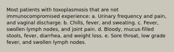 Most patients with toxoplasmosis that are not immunocompromised experience: a. Urinary frequency and pain, and vaginal discharge. b. Chills, fever, and sweating. c. Fever, swollen lymph nodes, and joint pain. d. Bloody, mucus-filled stools, fever, diarrhea, and weight loss. e. Sore throat, low grade fever, and swollen lymph nodes.