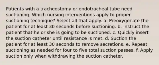 Patients with a tracheostomy or endotracheal tube need suctioning. Which nursing interventions apply to proper suctioning technique? Select all that apply. a. Preoxygenate the patient for at least 30 seconds before suctioning. b. Instruct the patient that he or she is going to be suctioned. c. Quickly insert the suction catheter until resistance is met. d. Suction the patient for at least 30 seconds to remove secretions. e. Repeat suctioning as needed for four to five total suction passes. f. Apply suction only when withdrawing the suction catheter.