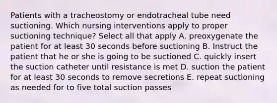 Patients with a tracheostomy or endotracheal tube need suctioning. Which nursing interventions apply to proper suctioning technique? Select all that apply A. preoxygenate the patient for at least 30 seconds before suctioning B. Instruct the patient that he or she is going to be suctioned C. quickly insert the suction catheter until resistance is met D. suction the patient for at least 30 seconds to remove secretions E. repeat suctioning as needed for to five total suction passes