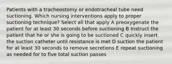 Patients with a tracheostomy or endotracheal tube need suctioning. Which nursing interventions apply to proper suctioning technique? Select all that apply A preoxygenate the patient for at least 30 seconds before suctioning B Instruct the patient that he or she is going to be suctioned C quickly insert the suction catheter until resistance is met D suction the patient for at least 30 seconds to remove secretions E repeat suctioning as needed for to five total suction passes