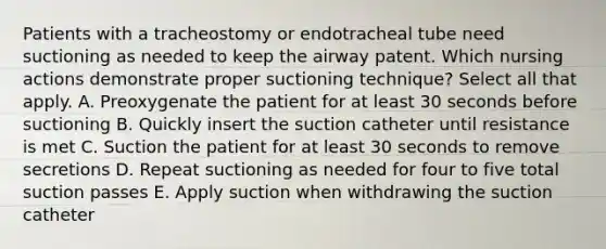 Patients with a tracheostomy or endotracheal tube need suctioning as needed to keep the airway patent. Which nursing actions demonstrate proper suctioning technique? Select all that apply. A. Preoxygenate the patient for at least 30 seconds before suctioning B. Quickly insert the suction catheter until resistance is met C. Suction the patient for at least 30 seconds to remove secretions D. Repeat suctioning as needed for four to five total suction passes E. Apply suction when withdrawing the suction catheter