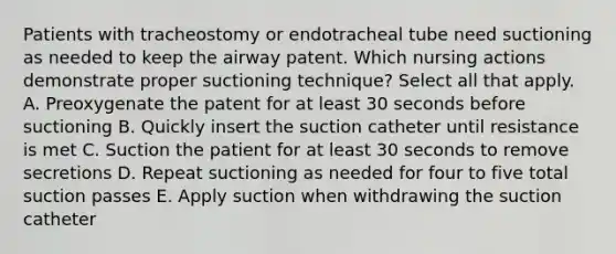 Patients with tracheostomy or endotracheal tube need suctioning as needed to keep the airway patent. Which nursing actions demonstrate proper suctioning technique? Select all that apply. A. Preoxygenate the patent for at least 30 seconds before suctioning B. Quickly insert the suction catheter until resistance is met C. Suction the patient for at least 30 seconds to remove secretions D. Repeat suctioning as needed for four to five total suction passes E. Apply suction when withdrawing the suction catheter