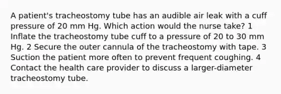 A patient's tracheostomy tube has an audible air leak with a cuff pressure of 20 mm Hg. Which action would the nurse take? 1 Inflate the tracheostomy tube cuff to a pressure of 20 to 30 mm Hg. 2 Secure the outer cannula of the tracheostomy with tape. 3 Suction the patient more often to prevent frequent coughing. 4 Contact the health care provider to discuss a larger-diameter tracheostomy tube.