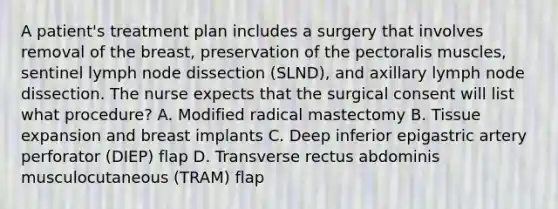 A patient's treatment plan includes a surgery that involves removal of the breast, preservation of the pectoralis muscles, sentinel lymph node dissection (SLND), and axillary lymph node dissection. The nurse expects that the surgical consent will list what procedure? A. Modified radical mastectomy B. Tissue expansion and breast implants C. Deep inferior epigastric artery perforator (DIEP) flap D. Transverse rectus abdominis musculocutaneous (TRAM) flap