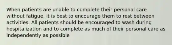 When patients are unable to complete their personal care without fatigue, it is best to encourage them to rest between activities. All patients should be encouraged to wash during hospitalization and to complete as much of their personal care as independently as possible