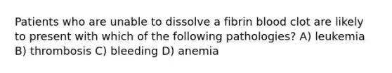 Patients who are unable to dissolve a fibrin blood clot are likely to present with which of the following pathologies? A) leukemia B) thrombosis C) bleeding D) anemia