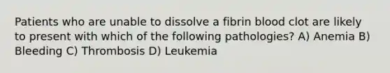 Patients who are unable to dissolve a fibrin blood clot are likely to present with which of the following pathologies? A) Anemia B) Bleeding C) Thrombosis D) Leukemia