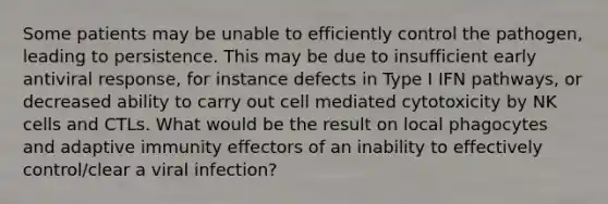 Some patients may be unable to efficiently control the pathogen, leading to persistence. This may be due to insufficient early antiviral response, for instance defects in Type I IFN pathways, or decreased ability to carry out cell mediated cytotoxicity by NK cells and CTLs. What would be the result on local phagocytes and adaptive immunity effectors of an inability to effectively control/clear a viral infection?