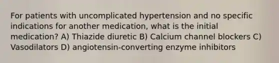 For patients with uncomplicated hypertension and no specific indications for another medication, what is the initial medication? A) Thiazide diuretic B) Calcium channel blockers C) Vasodilators D) angiotensin-converting enzyme inhibitors