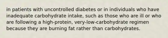 in patients with uncontrolled diabetes or in individuals who have inadequate carbohydrate intake, such as those who are ill or who are following a high-protein, very-low-carbohydrate regimen because they are burning fat rather than carbohydrates.