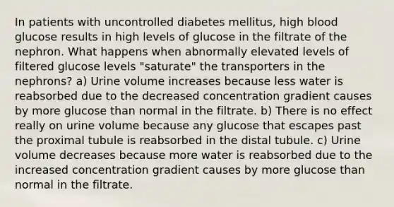 In patients with uncontrolled diabetes mellitus, high blood glucose results in high levels of glucose in the filtrate of the nephron. What happens when abnormally elevated levels of filtered glucose levels "saturate" the transporters in the nephrons? a) Urine volume increases because less water is reabsorbed due to the decreased concentration gradient causes by more glucose than normal in the filtrate. b) There is no effect really on urine volume because any glucose that escapes past the proximal tubule is reabsorbed in the distal tubule. c) Urine volume decreases because more water is reabsorbed due to the increased concentration gradient causes by more glucose than normal in the filtrate.