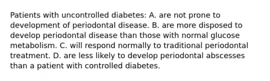 Patients with uncontrolled diabetes: A. are not prone to development of periodontal disease. B. are more disposed to develop periodontal disease than those with normal glucose metabolism. C. will respond normally to traditional periodontal treatment. D. are less likely to develop periodontal abscesses than a patient with controlled diabetes.