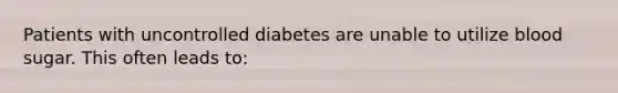 Patients with uncontrolled diabetes are unable to utilize blood sugar. This often leads to: