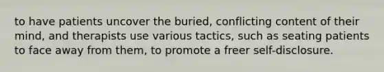 to have patients uncover the buried, conflicting content of their mind, and therapists use various tactics, such as seating patients to face away from them, to promote a freer self-disclosure.