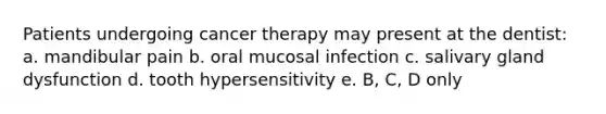 Patients undergoing cancer therapy may present at the dentist: a. mandibular pain b. oral mucosal infection c. salivary gland dysfunction d. tooth hypersensitivity e. B, C, D only