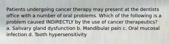 Patients undergoing cancer therapy may present at the dentists office with a number of oral problems. Which of the following is a problem caused INDIRECTLY by the use of cancer therapeutics? a. Salivary gland dysfunction b. Mandibular pain c. Oral mucosal infection d. Tooth hypersensitivity