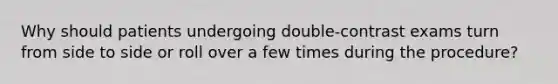 Why should patients undergoing double-contrast exams turn from side to side or roll over a few times during the procedure?