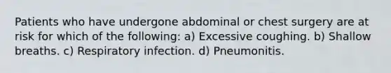 Patients who have undergone abdominal or chest surgery are at risk for which of the following: a) Excessive coughing. b) Shallow breaths. c) Respiratory infection. d) Pneumonitis.