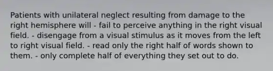 Patients with unilateral neglect resulting from damage to the right hemisphere will - fail to perceive anything in the right visual field. - disengage from a visual stimulus as it moves from the left to right visual field. - read only the right half of words shown to them. - only complete half of everything they set out to do.