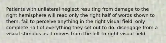 Patients with unilateral neglect resulting from damage to the right hemisphere will read only the right half of words shown to them. fail to perceive anything in the right visual field. only complete half of everything they set out to do. disengage from a visual stimulus as it moves from the left to right visual field.