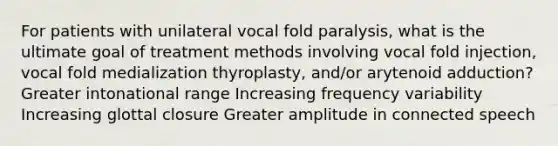 For patients with unilateral vocal fold paralysis, what is the ultimate goal of treatment methods involving vocal fold injection, vocal fold medialization thyroplasty, and/or arytenoid adduction? Greater intonational range Increasing frequency variability Increasing glottal closure Greater amplitude in connected speech