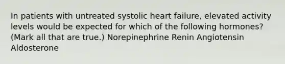 In patients with untreated systolic heart failure, elevated activity levels would be expected for which of the following hormones? (Mark all that are true.) Norepinephrine Renin Angiotensin Aldosterone