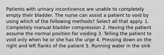 Patients with urinary incontinence are unable to completely empty their bladder. The nurse can assist a patient to void by using which of the following methods? Select all that apply. 1. Completely manual bladder compression 2. Having the patient assume the normal position for voiding 3. Telling the patient to void only when he or she has the urge 4. Pressing down on the right and left flanks of the patient 5. Running water in the sink