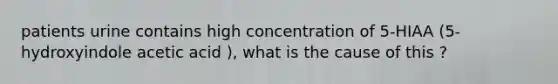 patients urine contains high concentration of 5-HIAA (5-hydroxyindole acetic acid ), what is the cause of this ?