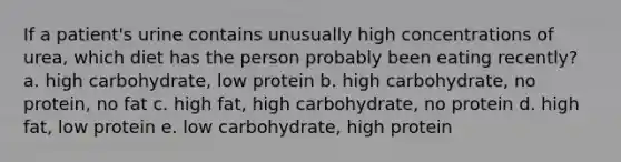 If a patient's urine contains unusually high concentrations of urea, which diet has the person probably been eating recently? a. high carbohydrate, low protein b. high carbohydrate, no protein, no fat c. high fat, high carbohydrate, no protein d. high fat, low protein e. low carbohydrate, high protein