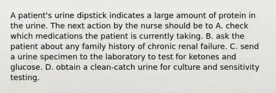 A patient's urine dipstick indicates a large amount of protein in the urine. The next action by the nurse should be to A. check which medications the patient is currently taking. B. ask the patient about any family history of chronic renal failure. C. send a urine specimen to the laboratory to test for ketones and glucose. D. obtain a clean-catch urine for culture and sensitivity testing.