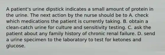 A patient's urine dipstick indicates a small amount of protein in the urine. The next action by the nurse should be to A. check which medications the patient is currently taking. B. obtain a clean-catch urine for culture and sensitivity testing. C. ask the patient about any family history of chronic renal failure. D. send a urine specimen to the laboratory to test for ketones and glucose.