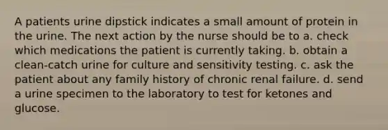 A patients urine dipstick indicates a small amount of protein in the urine. The next action by the nurse should be to a. check which medications the patient is currently taking. b. obtain a clean-catch urine for culture and sensitivity testing. c. ask the patient about any family history of chronic renal failure. d. send a urine specimen to the laboratory to test for ketones and glucose.