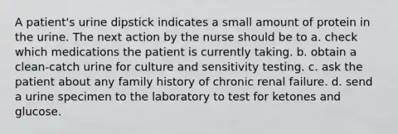 A patient's urine dipstick indicates a small amount of protein in the urine. The next action by the nurse should be to a. check which medications the patient is currently taking. b. obtain a clean-catch urine for culture and sensitivity testing. c. ask the patient about any family history of chronic renal failure. d. send a urine specimen to the laboratory to test for ketones and glucose.