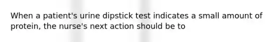 When a patient's urine dipstick test indicates a small amount of protein, the nurse's next action should be to