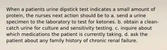 When a patients urine dipstick test indicates a small amount of protein, the nurses next action should be to a. send a urine specimen to the laboratory to test for ketones. b. obtain a clean-catch urine for culture and sensitivity testing. c. inquire about which medications the patient is currently taking. d. ask the patient about any family history of chronic renal failure.