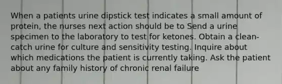 When a patients urine dipstick test indicates a small amount of protein, the nurses next action should be to Send a urine specimen to the laboratory to test for ketones. Obtain a clean-catch urine for culture and sensitivity testing. Inquire about which medications the patient is currently taking. Ask the patient about any family history of chronic renal failure