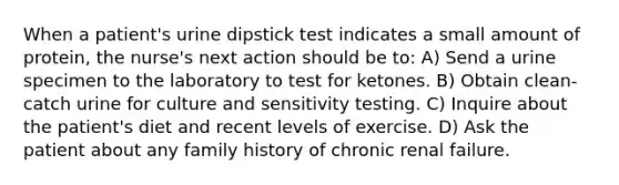 When a patient's urine dipstick test indicates a small amount of protein, the nurse's next action should be to: A) Send a urine specimen to the laboratory to test for ketones. B) Obtain clean-catch urine for culture and sensitivity testing. C) Inquire about the patient's diet and recent levels of exercise. D) Ask the patient about any family history of chronic renal failure.