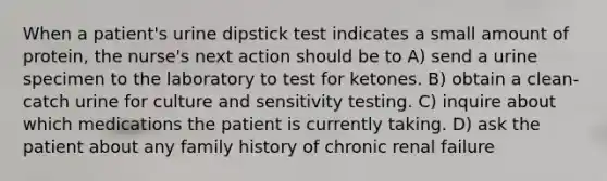 When a patient's urine dipstick test indicates a small amount of protein, the nurse's next action should be to A) send a urine specimen to the laboratory to test for ketones. B) obtain a clean-catch urine for culture and sensitivity testing. C) inquire about which medications the patient is currently taking. D) ask the patient about any family history of chronic renal failure