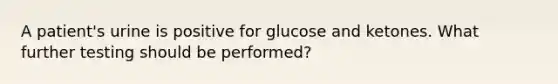 A patient's urine is positive for glucose and ketones. What further testing should be performed?