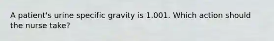 A patient's urine specific gravity is 1.001. Which action should the nurse take?